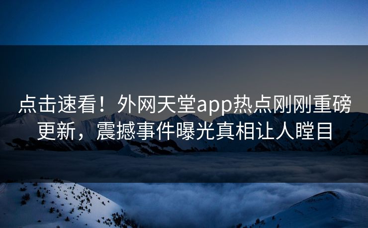 点击速看！外网天堂app热点刚刚重磅更新，震撼事件曝光真相让人瞠目