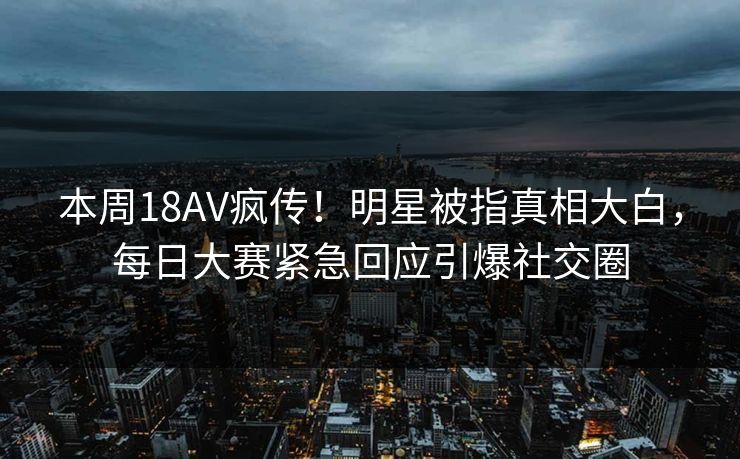 本周18AV疯传！明星被指真相大白，每日大赛紧急回应引爆社交圈
