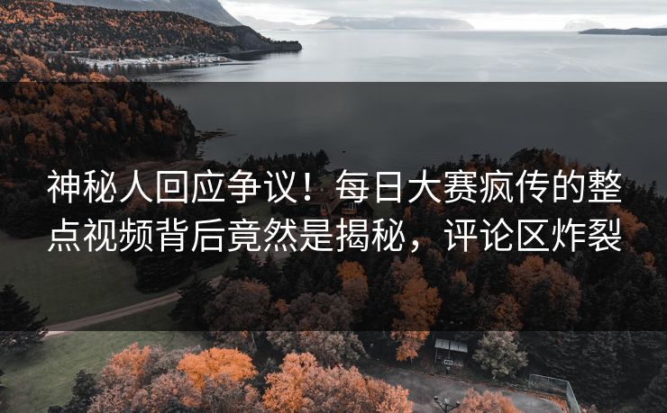 神秘人回应争议！每日大赛疯传的整点视频背后竟然是揭秘，评论区炸裂