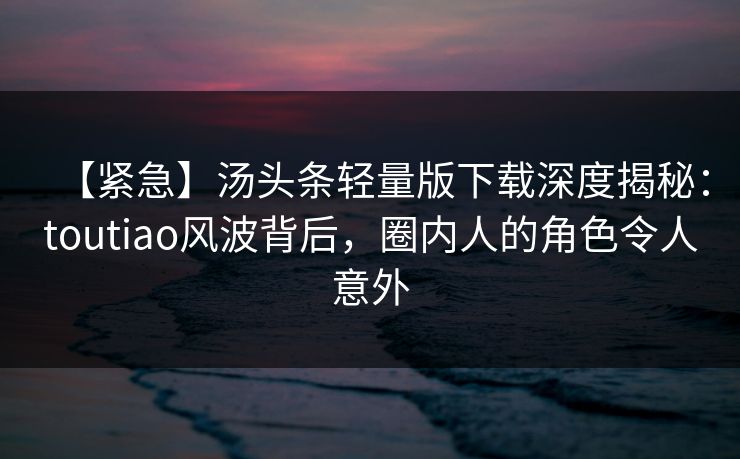 【紧急】汤头条轻量版下载深度揭秘：toutiao风波背后，圈内人的角色令人意外
