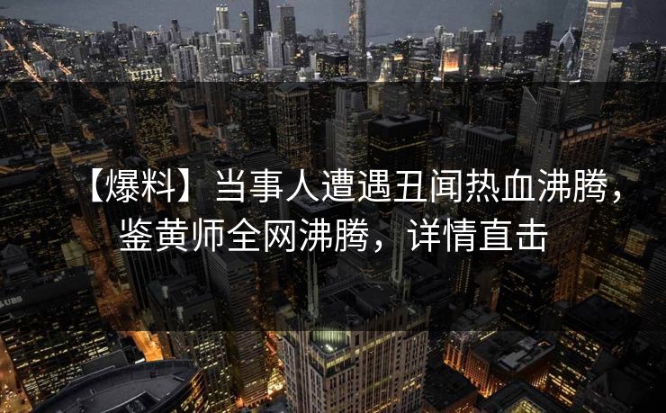 【爆料】当事人遭遇丑闻热血沸腾，鉴黄师全网沸腾，详情直击
