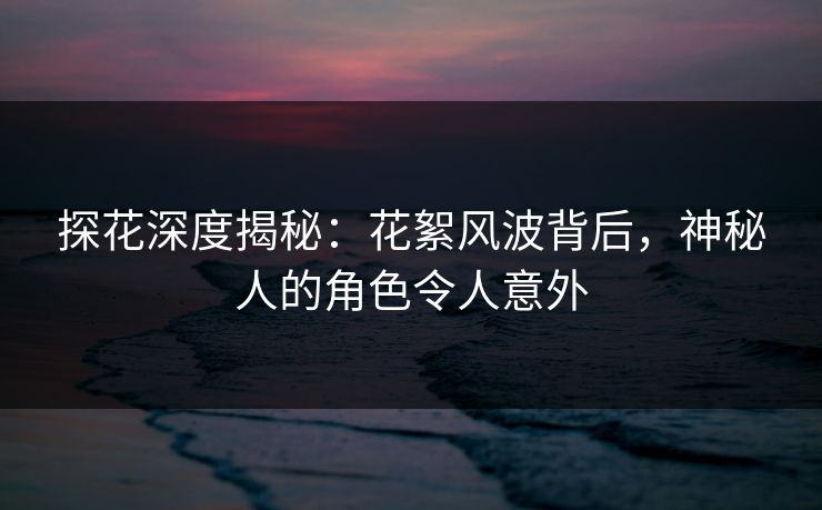 探花深度揭秘：花絮风波背后，神秘人的角色令人意外