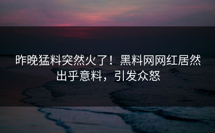 昨晚猛料突然火了！黑料网网红居然出乎意料，引发众怒
