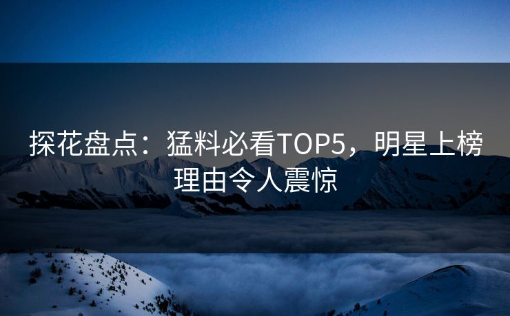 探花盘点：猛料必看TOP5，明星上榜理由令人震惊