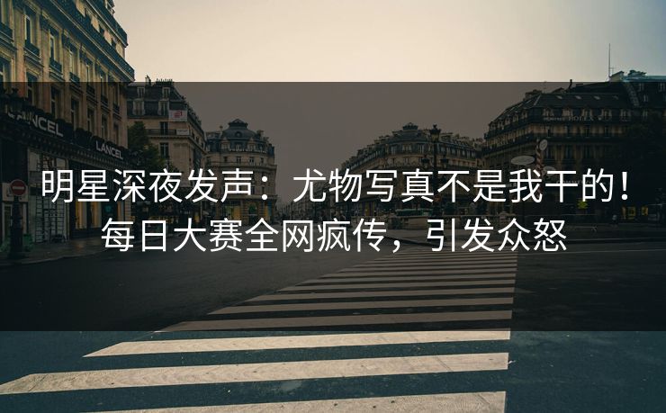 明星深夜发声：尤物写真不是我干的！每日大赛全网疯传，引发众怒