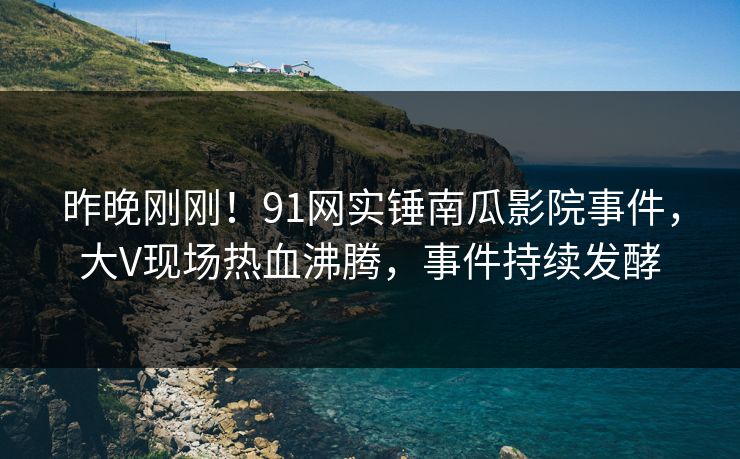 昨晚刚刚！91网实锤南瓜影院事件，大V现场热血沸腾，事件持续发酵