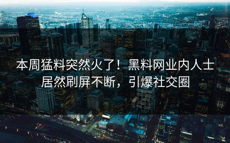 本周猛料突然火了！黑料网业内人士居然刷屏不断，引爆社交圈