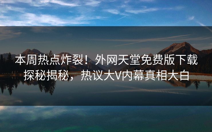 本周热点炸裂！外网天堂免费版下载探秘揭秘，热议大V内幕真相大白
