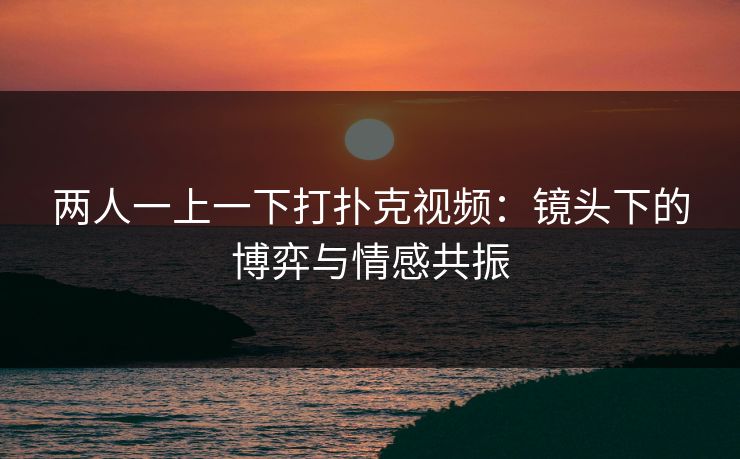 两人一上一下打扑克视频：镜头下的博弈与情感共振