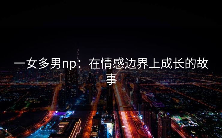 一女多男np：在情感边界上成长的故事