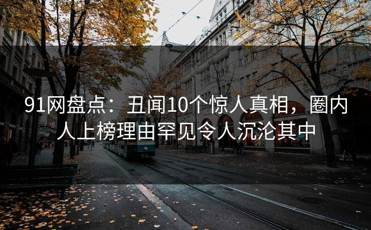 91网盘点：丑闻10个惊人真相，圈内人上榜理由罕见令人沉沦其中