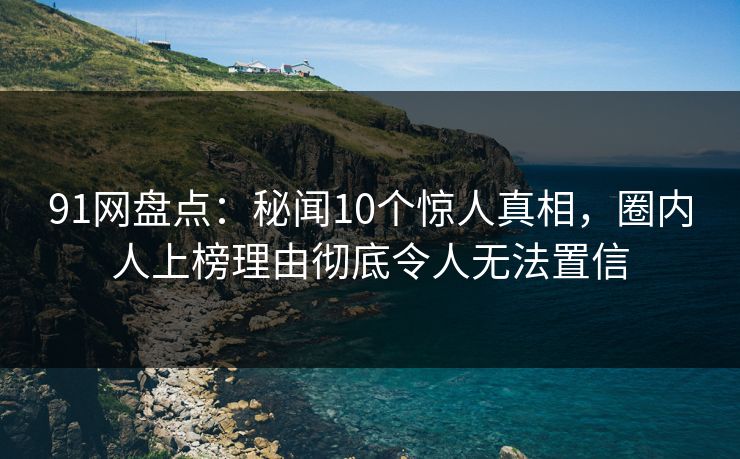 91网盘点：秘闻10个惊人真相，圈内人上榜理由彻底令人无法置信