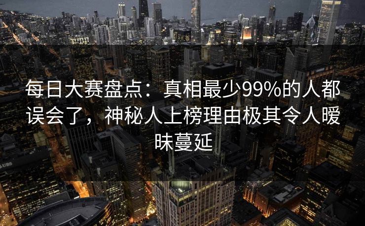每日大赛盘点：真相最少99%的人都误会了，神秘人上榜理由极其令人暧昧蔓延
