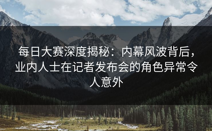 每日大赛深度揭秘：内幕风波背后，业内人士在记者发布会的角色异常令人意外