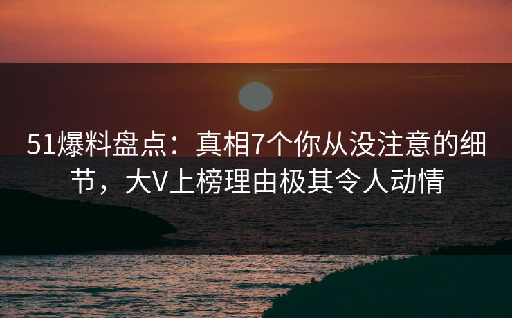 51爆料盘点：真相7个你从没注意的细节，大V上榜理由极其令人动情