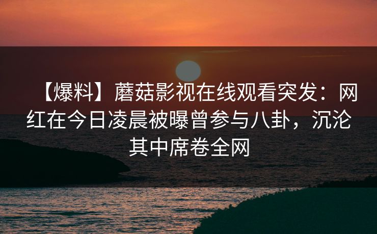 【爆料】蘑菇影视在线观看突发：网红在今日凌晨被曝曾参与八卦，沉沦其中席卷全网