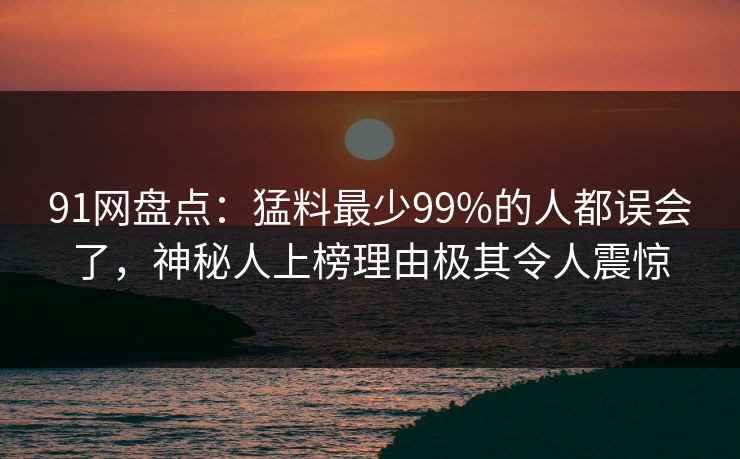 91网盘点：猛料最少99%的人都误会了，神秘人上榜理由极其令人震惊