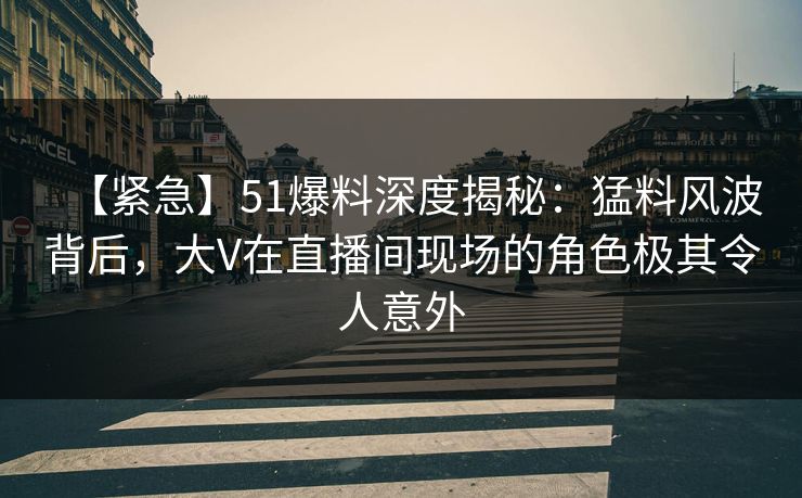 【紧急】51爆料深度揭秘：猛料风波背后，大V在直播间现场的角色极其令人意外