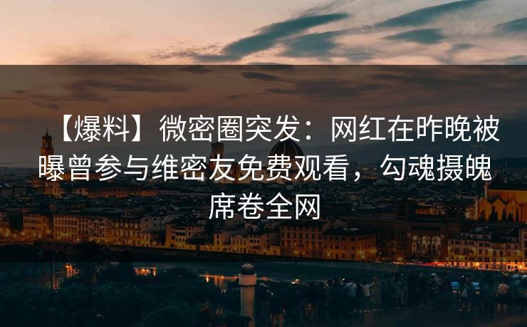 【爆料】微密圈突发：网红在昨晚被曝曾参与维密友免费观看，勾魂摄魄席卷全网