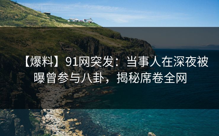 【爆料】91网突发：当事人在深夜被曝曾参与八卦，揭秘席卷全网