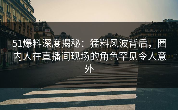 51爆料深度揭秘：猛料风波背后，圈内人在直播间现场的角色罕见令人意外