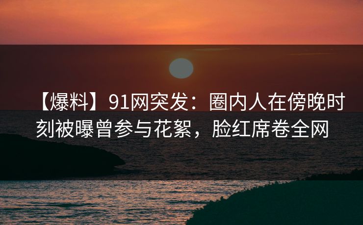 【爆料】91网突发：圈内人在傍晚时刻被曝曾参与花絮，脸红席卷全网