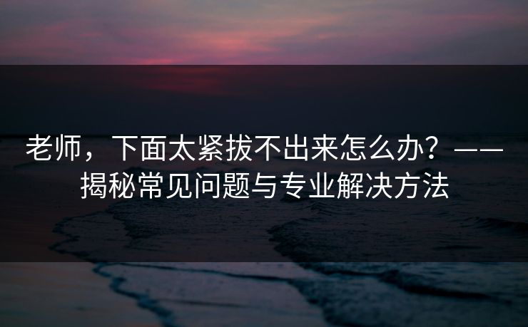 老师，下面太紧拔不出来怎么办？——揭秘常见问题与专业解决方法