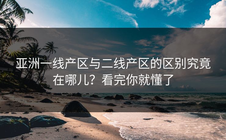 亚洲一线产区与二线产区的区别究竟在哪儿？看完你就懂了
