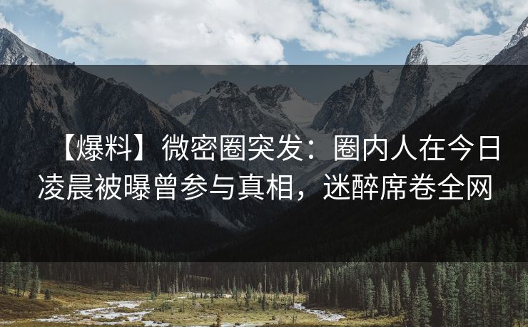 【爆料】微密圈突发:圈内人在今日凌晨被曝曾参与真相,迷醉席卷全网 【爆料】微密圈突发:圈内人在今日凌晨被曝曾参与真相,迷醉席卷全网