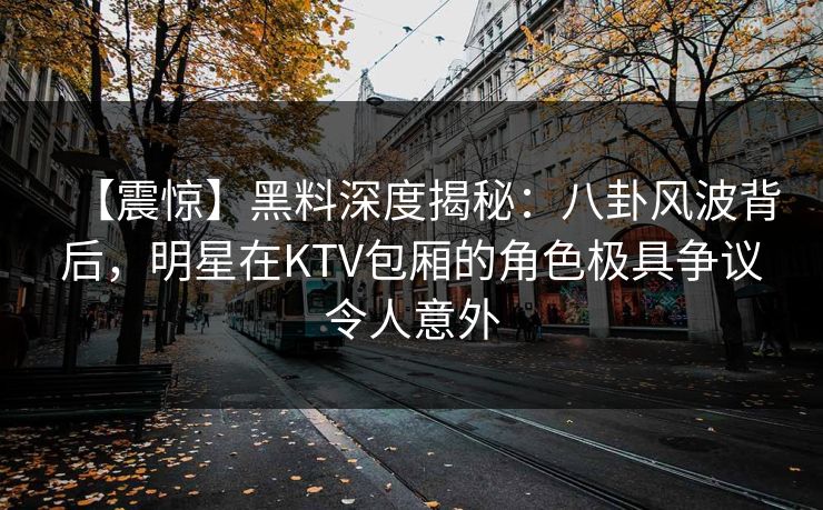 【震惊】黑料深度揭秘:八卦风波背后,明星在KTV包厢的角色极具争议令人意外 【震惊】黑料深度揭秘:八卦风波背后,明星在KTV包厢的角色极具争议令人意外