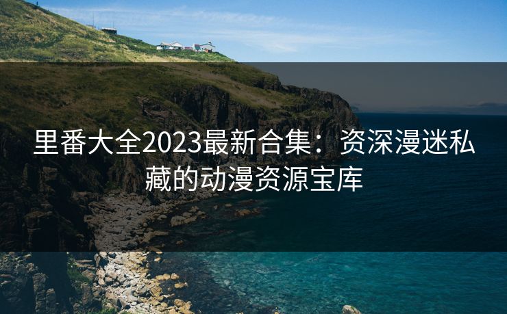 里番大全2023最新合集：资深漫迷私藏的动漫资源宝库