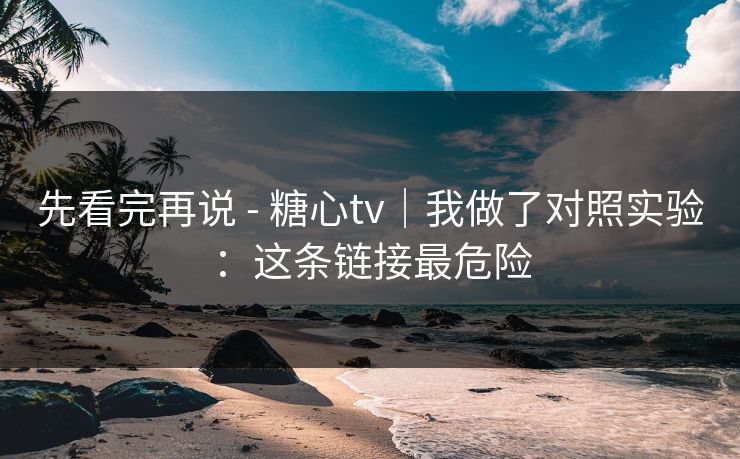先看完再说 - 糖心tv｜我做了对照实验：这条链接最危险