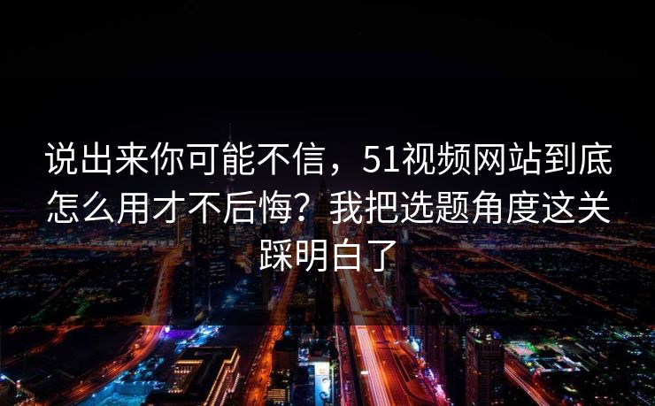 说出来你可能不信,51视频网站到底怎么用才不后悔?我把选题角度这关踩明白了 说出来你可能不信,51视频网站到底怎么用才不后悔?我把选题角度这关踩明白了