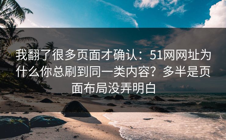 我翻了很多页面才确认:51网网址为什么你总刷到同一类内容?多半是页面布局没弄明白 我翻了很多页面才确认:51网网址为什么你总刷到同一类内容?多半是页面布局没弄明白