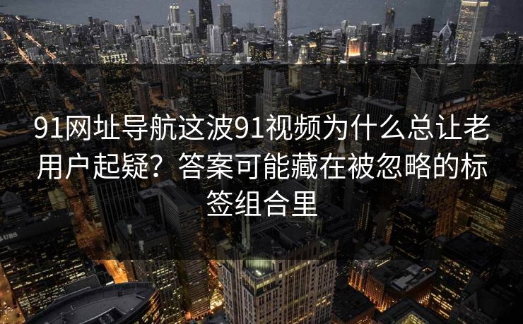 91网址导航这波91视频为什么总让老用户起疑？答案可能藏在被忽略的标签组合里