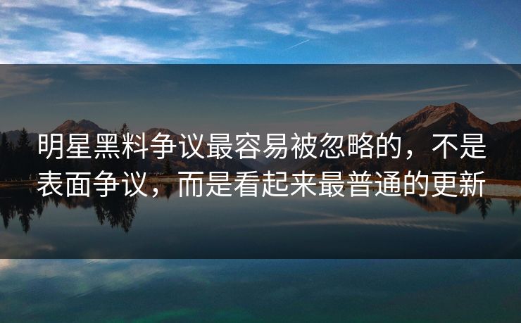 明星黑料争议最容易被忽略的，不是表面争议，而是看起来最普通的更新